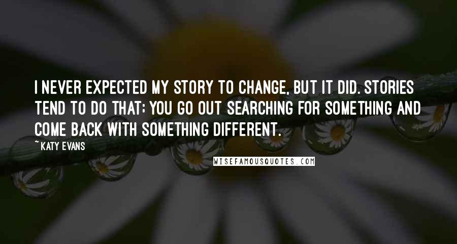 Katy Evans Quotes: I never expected my story to change, but it did. Stories tend to do that; you go out searching for something and come back with something different.