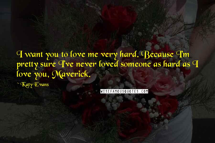 Katy Evans Quotes: I want you to love me very hard. Because I'm pretty sure I've never loved someone as hard as I love you, Maverick.