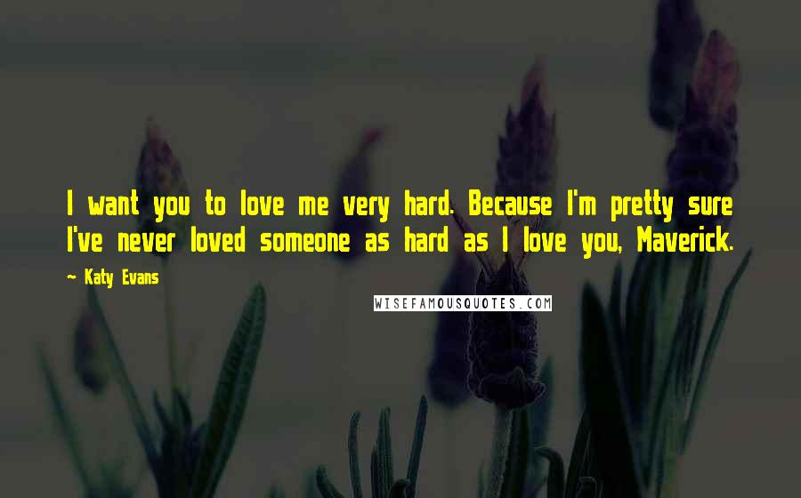 Katy Evans Quotes: I want you to love me very hard. Because I'm pretty sure I've never loved someone as hard as I love you, Maverick.