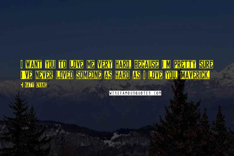 Katy Evans Quotes: I want you to love me very hard. Because I'm pretty sure I've never loved someone as hard as I love you, Maverick.