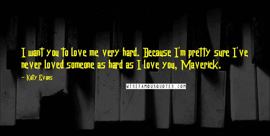 Katy Evans Quotes: I want you to love me very hard. Because I'm pretty sure I've never loved someone as hard as I love you, Maverick.