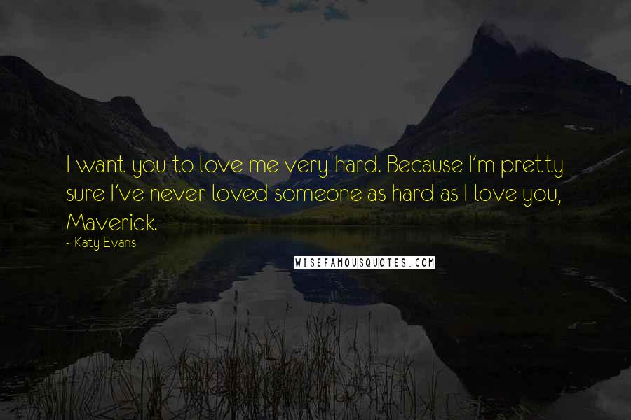 Katy Evans Quotes: I want you to love me very hard. Because I'm pretty sure I've never loved someone as hard as I love you, Maverick.