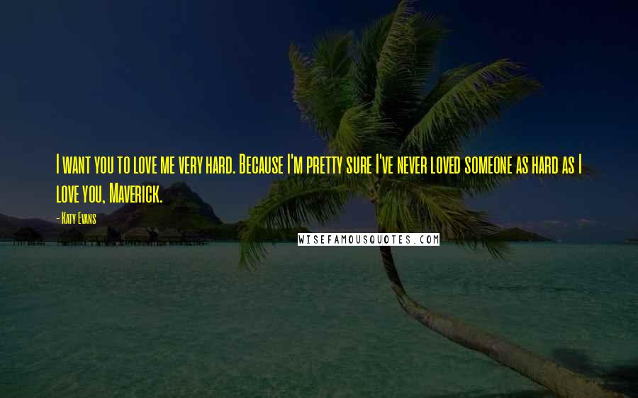 Katy Evans Quotes: I want you to love me very hard. Because I'm pretty sure I've never loved someone as hard as I love you, Maverick.