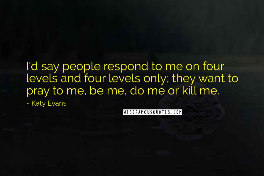 Katy Evans Quotes: I'd say people respond to me on four levels and four levels only; they want to pray to me, be me, do me or kill me.