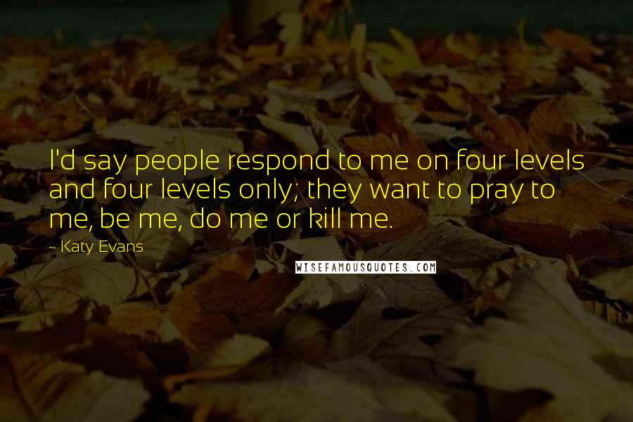 Katy Evans Quotes: I'd say people respond to me on four levels and four levels only; they want to pray to me, be me, do me or kill me.