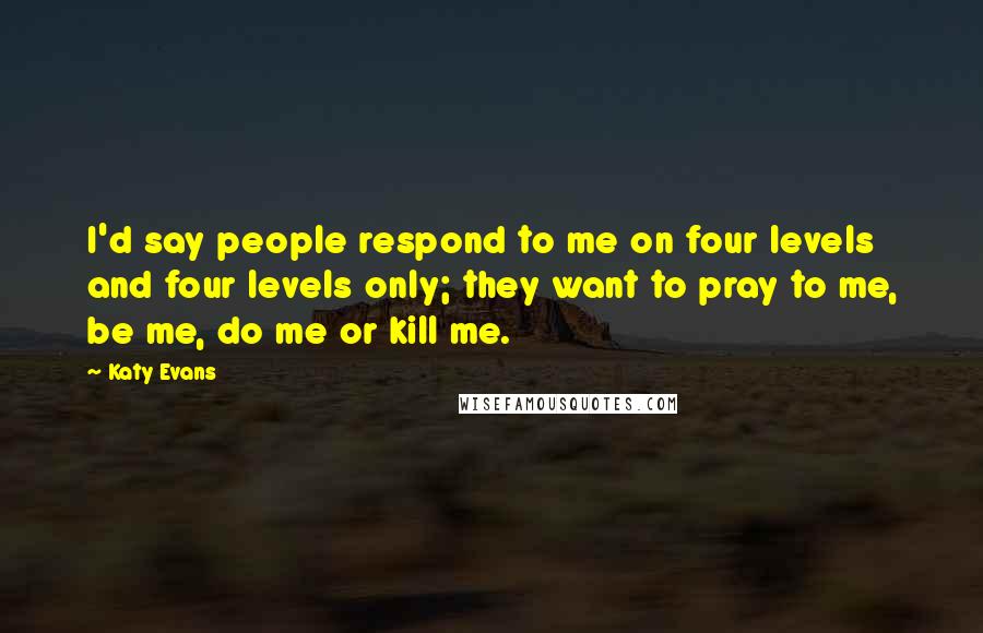 Katy Evans Quotes: I'd say people respond to me on four levels and four levels only; they want to pray to me, be me, do me or kill me.