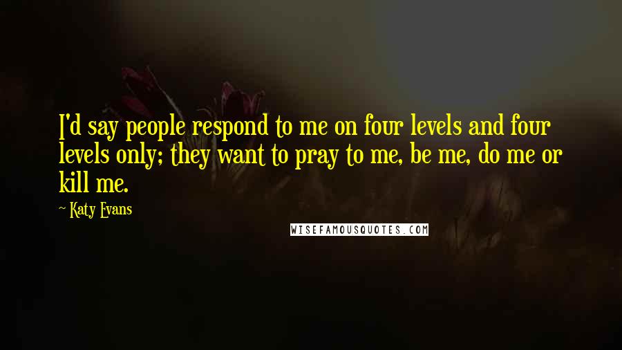 Katy Evans Quotes: I'd say people respond to me on four levels and four levels only; they want to pray to me, be me, do me or kill me.