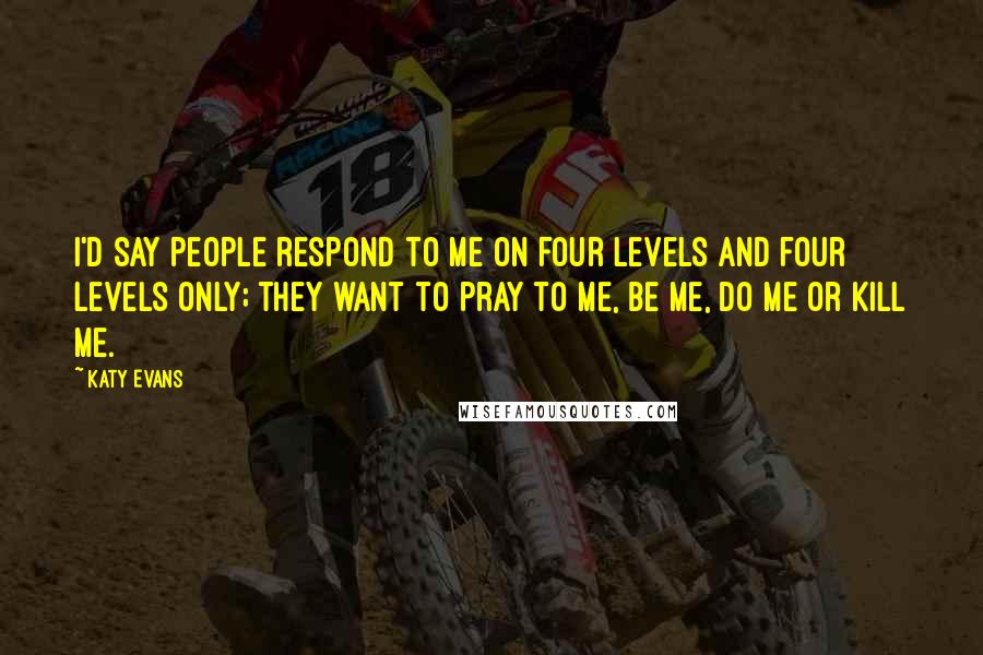 Katy Evans Quotes: I'd say people respond to me on four levels and four levels only; they want to pray to me, be me, do me or kill me.