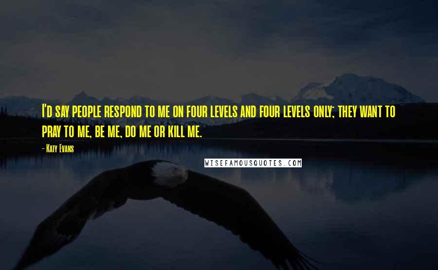 Katy Evans Quotes: I'd say people respond to me on four levels and four levels only; they want to pray to me, be me, do me or kill me.