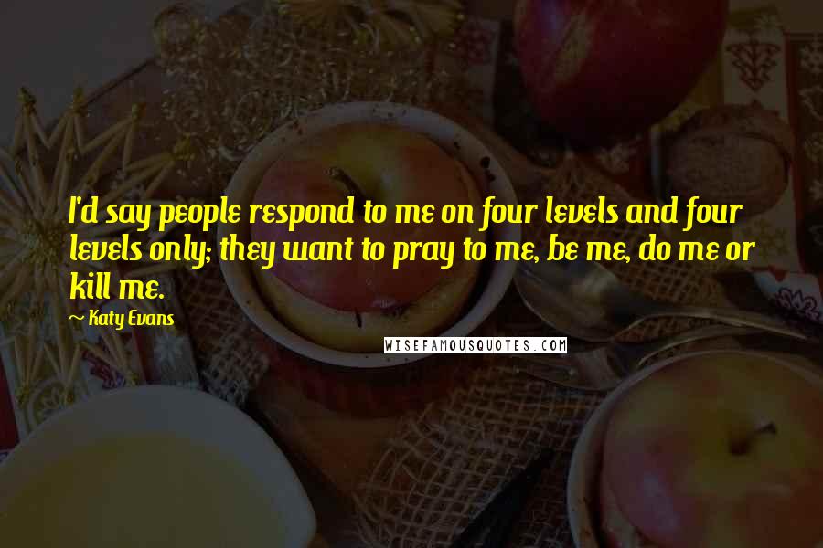 Katy Evans Quotes: I'd say people respond to me on four levels and four levels only; they want to pray to me, be me, do me or kill me.