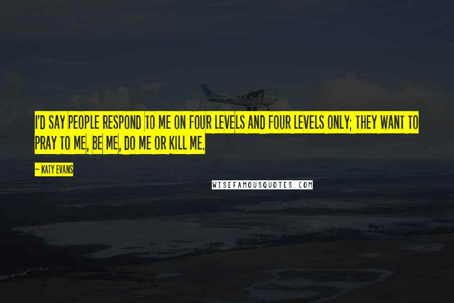 Katy Evans Quotes: I'd say people respond to me on four levels and four levels only; they want to pray to me, be me, do me or kill me.