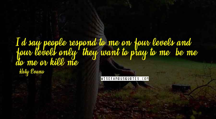 Katy Evans Quotes: I'd say people respond to me on four levels and four levels only; they want to pray to me, be me, do me or kill me.