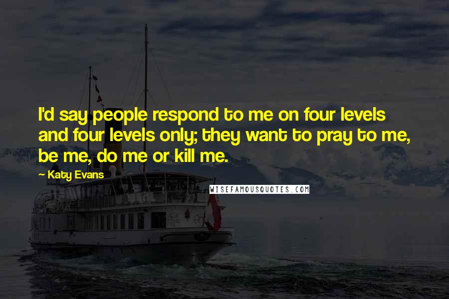 Katy Evans Quotes: I'd say people respond to me on four levels and four levels only; they want to pray to me, be me, do me or kill me.