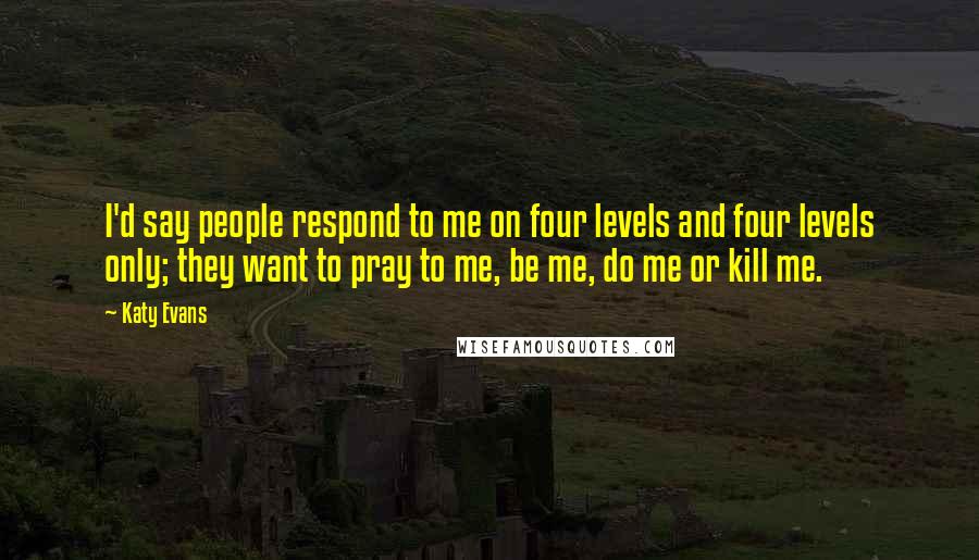 Katy Evans Quotes: I'd say people respond to me on four levels and four levels only; they want to pray to me, be me, do me or kill me.