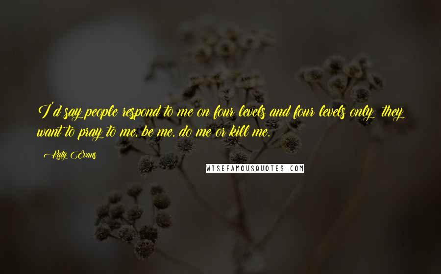 Katy Evans Quotes: I'd say people respond to me on four levels and four levels only; they want to pray to me, be me, do me or kill me.