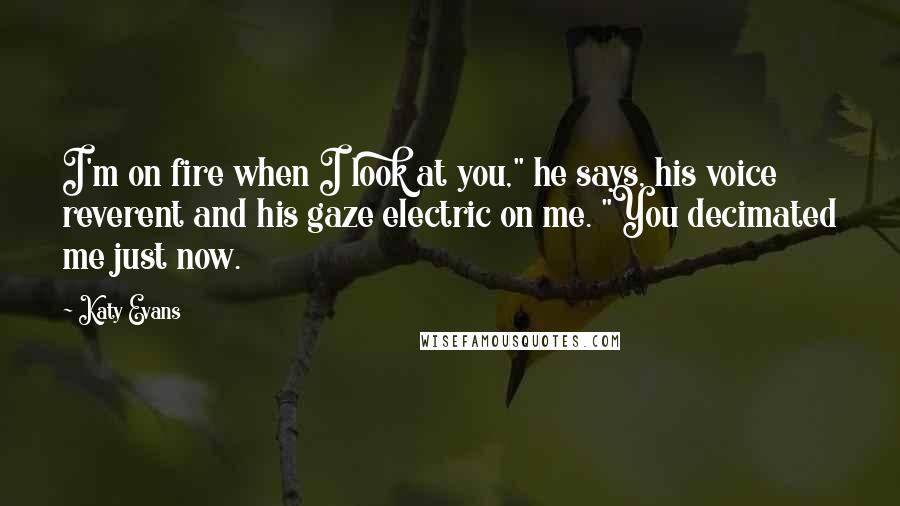 Katy Evans Quotes: I'm on fire when I look at you," he says, his voice reverent and his gaze electric on me. "You decimated me just now.