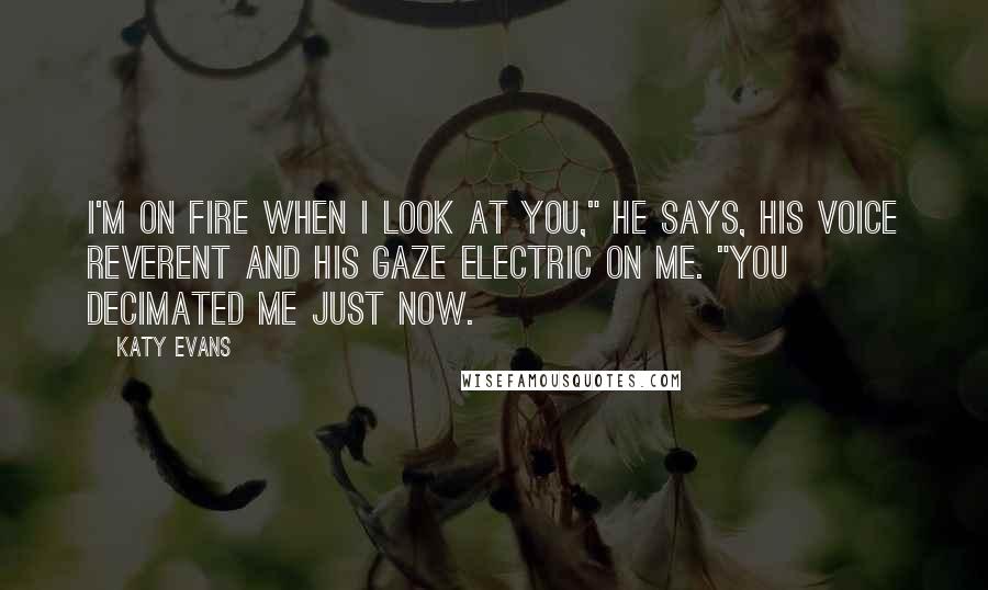 Katy Evans Quotes: I'm on fire when I look at you," he says, his voice reverent and his gaze electric on me. "You decimated me just now.