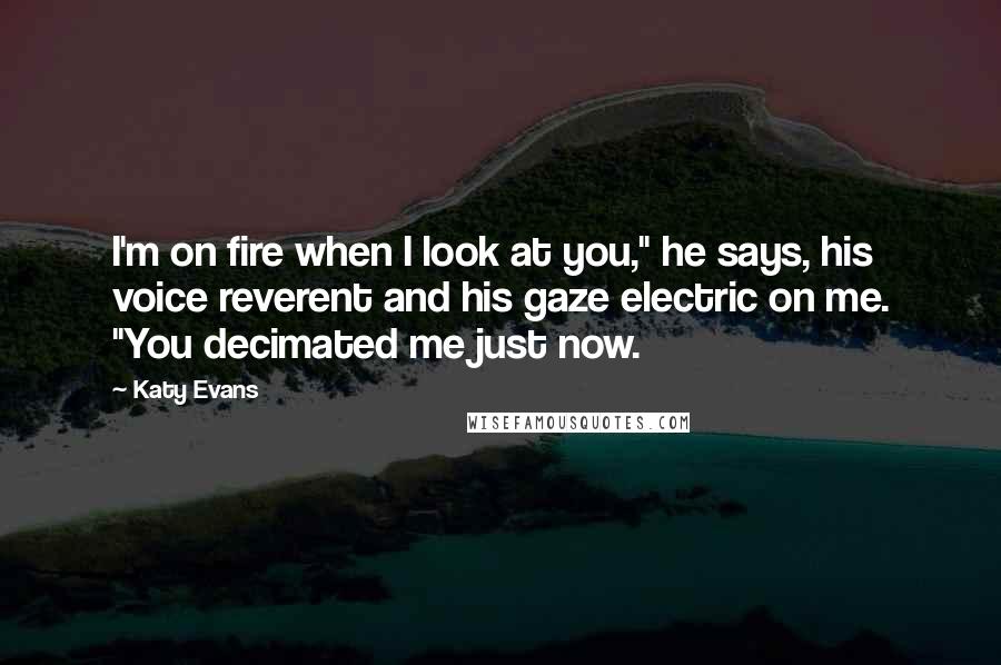 Katy Evans Quotes: I'm on fire when I look at you," he says, his voice reverent and his gaze electric on me. "You decimated me just now.