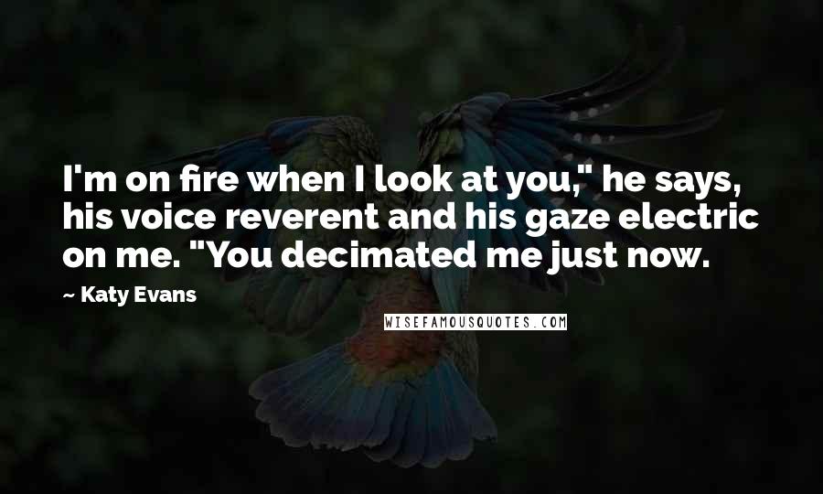 Katy Evans Quotes: I'm on fire when I look at you," he says, his voice reverent and his gaze electric on me. "You decimated me just now.