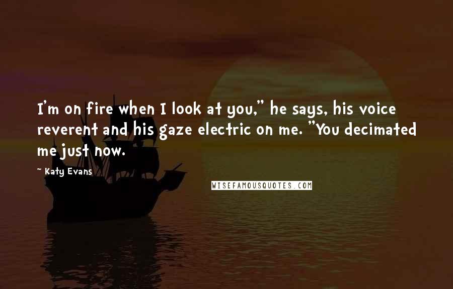 Katy Evans Quotes: I'm on fire when I look at you," he says, his voice reverent and his gaze electric on me. "You decimated me just now.