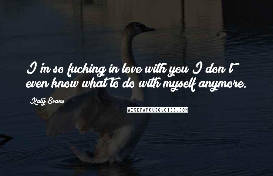 Katy Evans Quotes: I'm so fucking in love with you I don't even know what to do with myself anymore.