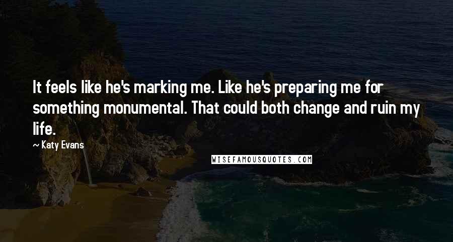 Katy Evans Quotes: It feels like he's marking me. Like he's preparing me for something monumental. That could both change and ruin my life.