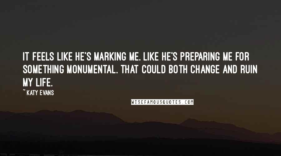 Katy Evans Quotes: It feels like he's marking me. Like he's preparing me for something monumental. That could both change and ruin my life.