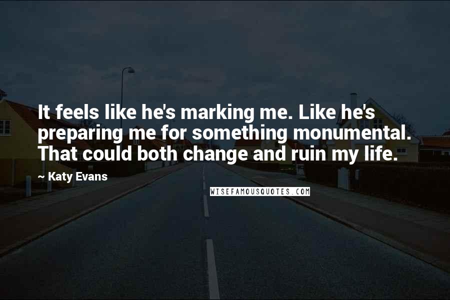 Katy Evans Quotes: It feels like he's marking me. Like he's preparing me for something monumental. That could both change and ruin my life.