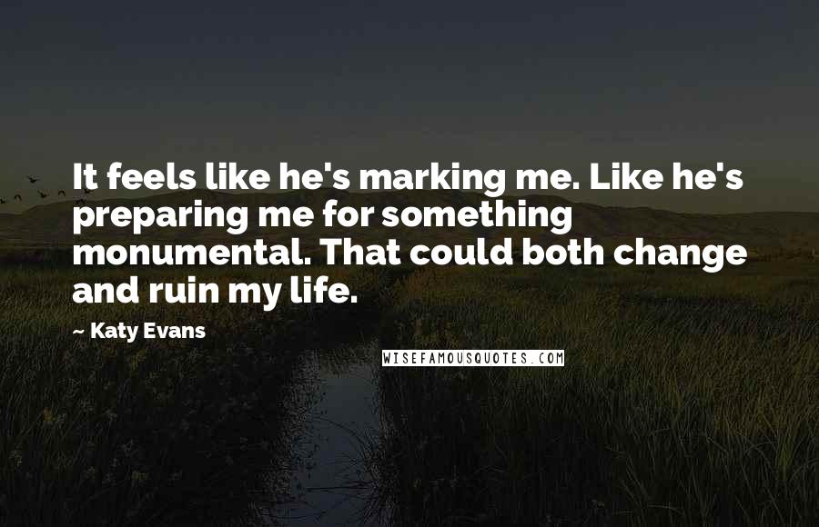 Katy Evans Quotes: It feels like he's marking me. Like he's preparing me for something monumental. That could both change and ruin my life.