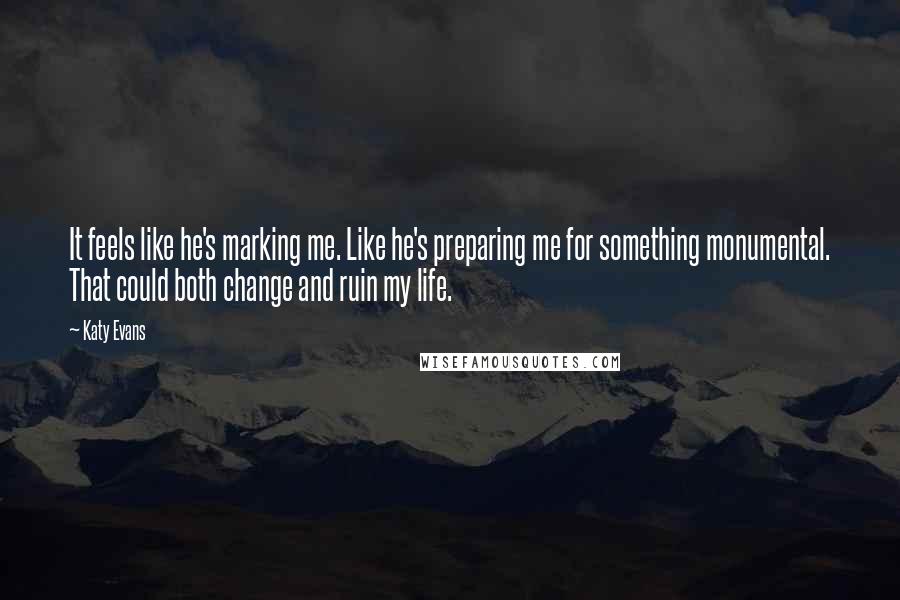 Katy Evans Quotes: It feels like he's marking me. Like he's preparing me for something monumental. That could both change and ruin my life.