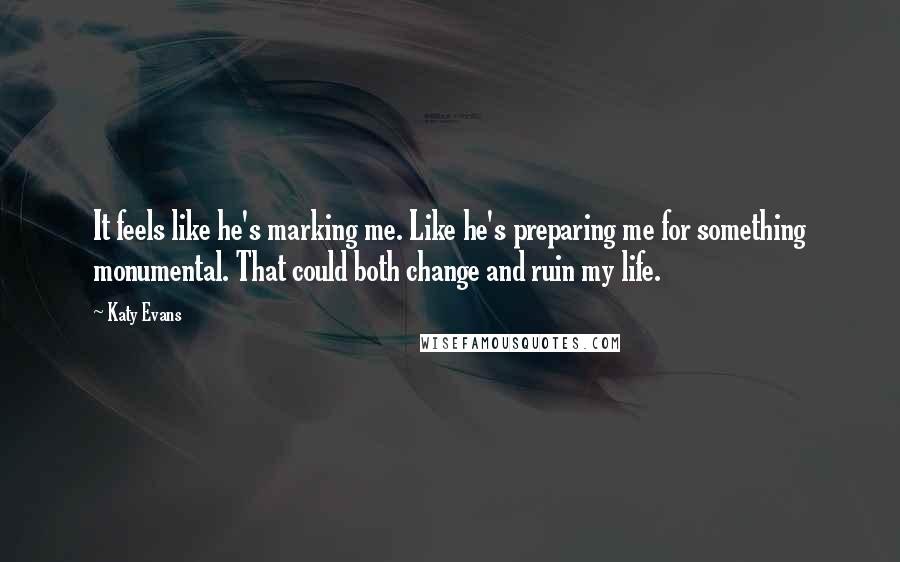 Katy Evans Quotes: It feels like he's marking me. Like he's preparing me for something monumental. That could both change and ruin my life.