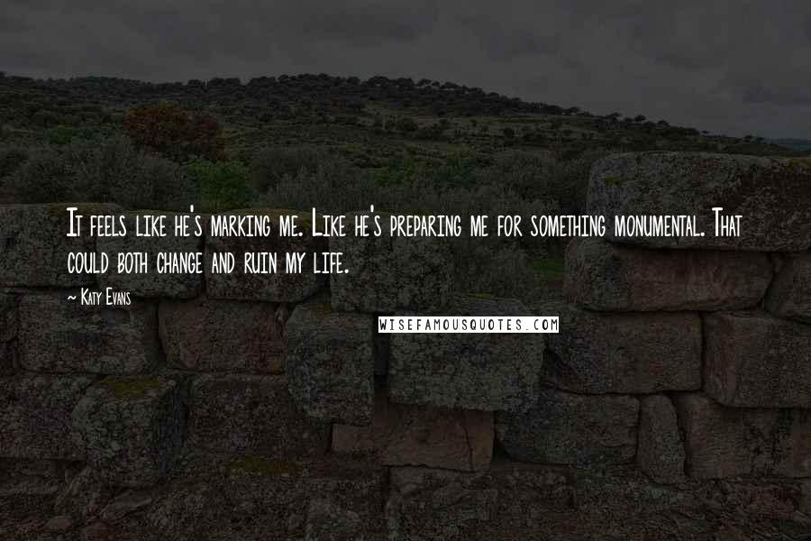 Katy Evans Quotes: It feels like he's marking me. Like he's preparing me for something monumental. That could both change and ruin my life.