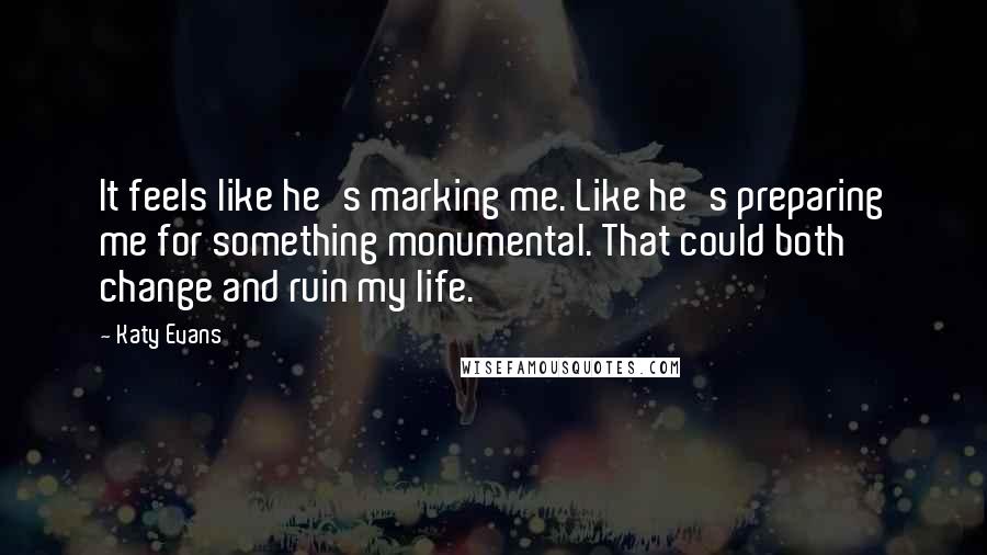 Katy Evans Quotes: It feels like he's marking me. Like he's preparing me for something monumental. That could both change and ruin my life.
