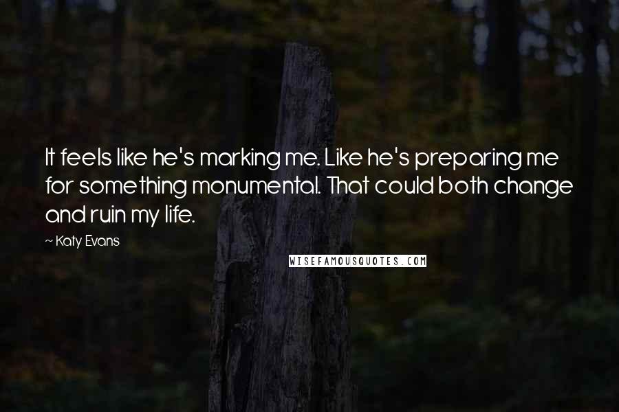 Katy Evans Quotes: It feels like he's marking me. Like he's preparing me for something monumental. That could both change and ruin my life.