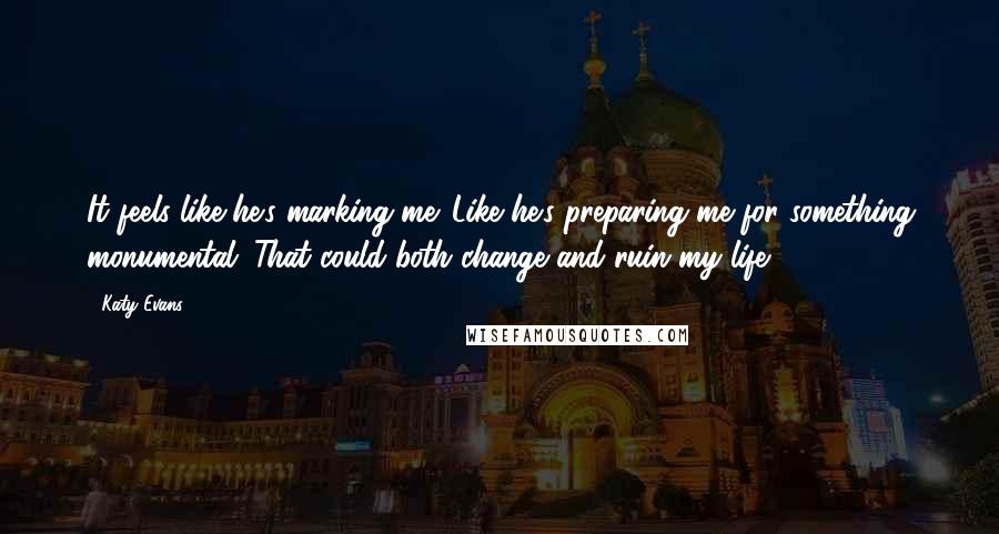 Katy Evans Quotes: It feels like he's marking me. Like he's preparing me for something monumental. That could both change and ruin my life.