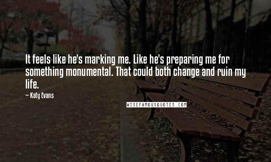 Katy Evans Quotes: It feels like he's marking me. Like he's preparing me for something monumental. That could both change and ruin my life.