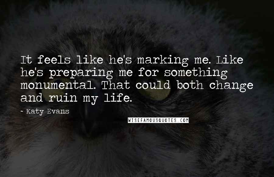 Katy Evans Quotes: It feels like he's marking me. Like he's preparing me for something monumental. That could both change and ruin my life.
