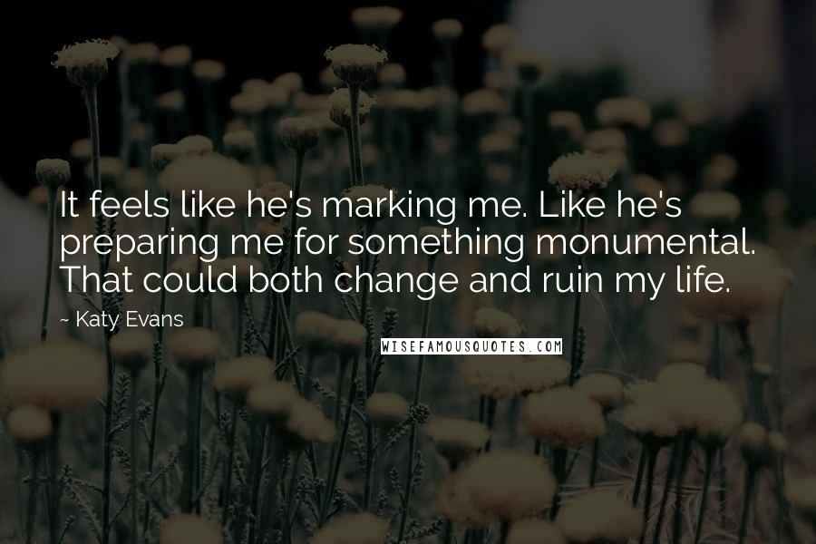 Katy Evans Quotes: It feels like he's marking me. Like he's preparing me for something monumental. That could both change and ruin my life.