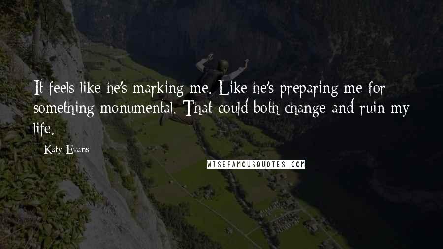 Katy Evans Quotes: It feels like he's marking me. Like he's preparing me for something monumental. That could both change and ruin my life.