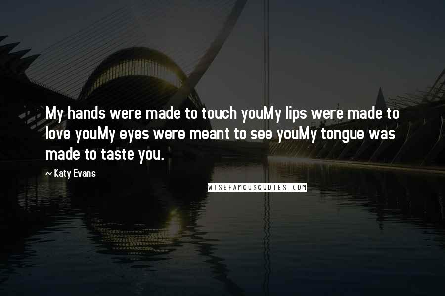 Katy Evans Quotes: My hands were made to touch youMy lips were made to love youMy eyes were meant to see youMy tongue was made to taste you.