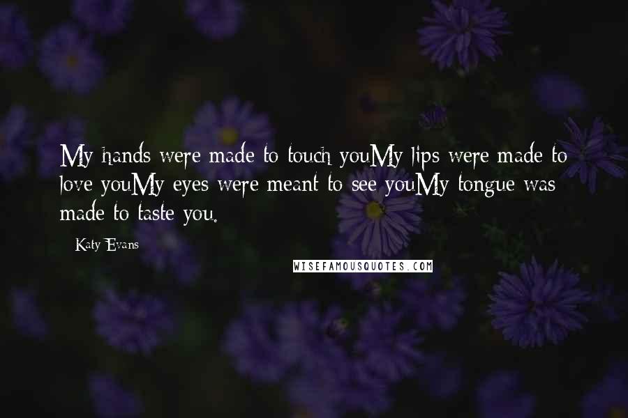 Katy Evans Quotes: My hands were made to touch youMy lips were made to love youMy eyes were meant to see youMy tongue was made to taste you.