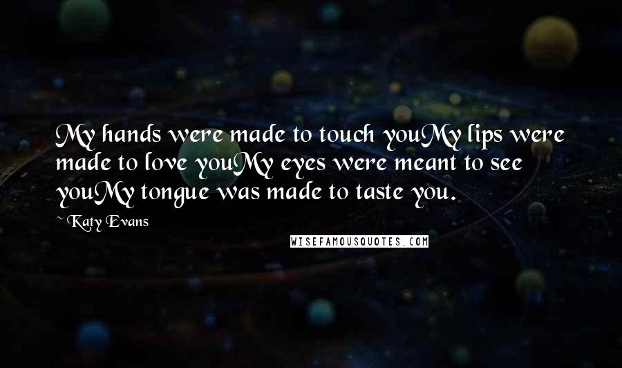 Katy Evans Quotes: My hands were made to touch youMy lips were made to love youMy eyes were meant to see youMy tongue was made to taste you.