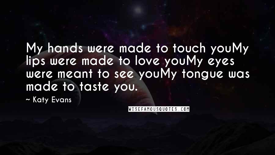 Katy Evans Quotes: My hands were made to touch youMy lips were made to love youMy eyes were meant to see youMy tongue was made to taste you.