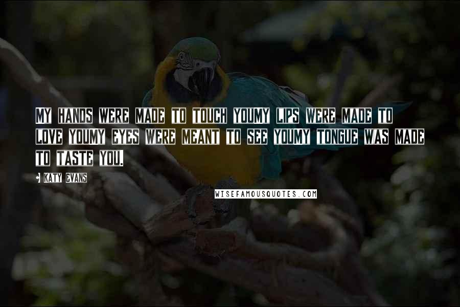 Katy Evans Quotes: My hands were made to touch youMy lips were made to love youMy eyes were meant to see youMy tongue was made to taste you.