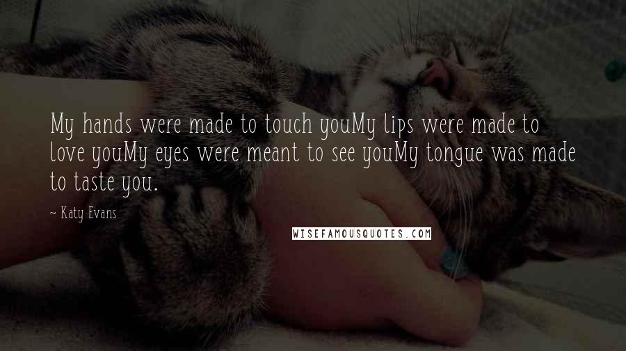 Katy Evans Quotes: My hands were made to touch youMy lips were made to love youMy eyes were meant to see youMy tongue was made to taste you.