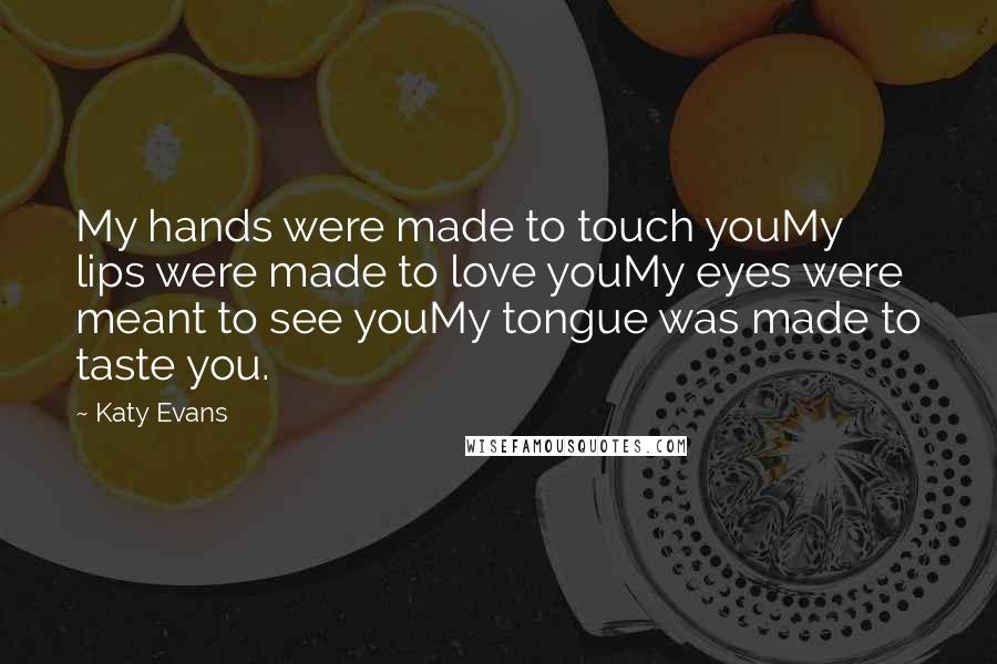 Katy Evans Quotes: My hands were made to touch youMy lips were made to love youMy eyes were meant to see youMy tongue was made to taste you.