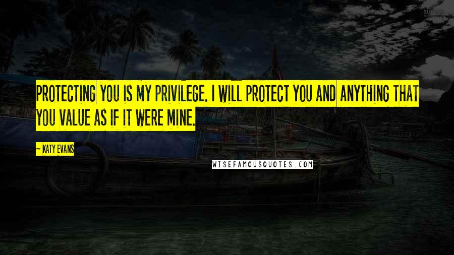 Katy Evans Quotes: Protecting you is my privilege. I will protect you and anything that you value as if it were mine.