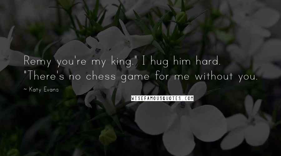 Katy Evans Quotes: Remy you're my king." I hug him hard. "There's no chess game for me without you.