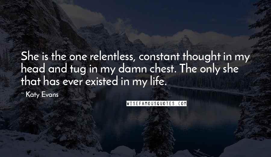 Katy Evans Quotes: She is the one relentless, constant thought in my head and tug in my damn chest. The only she that has ever existed in my life.