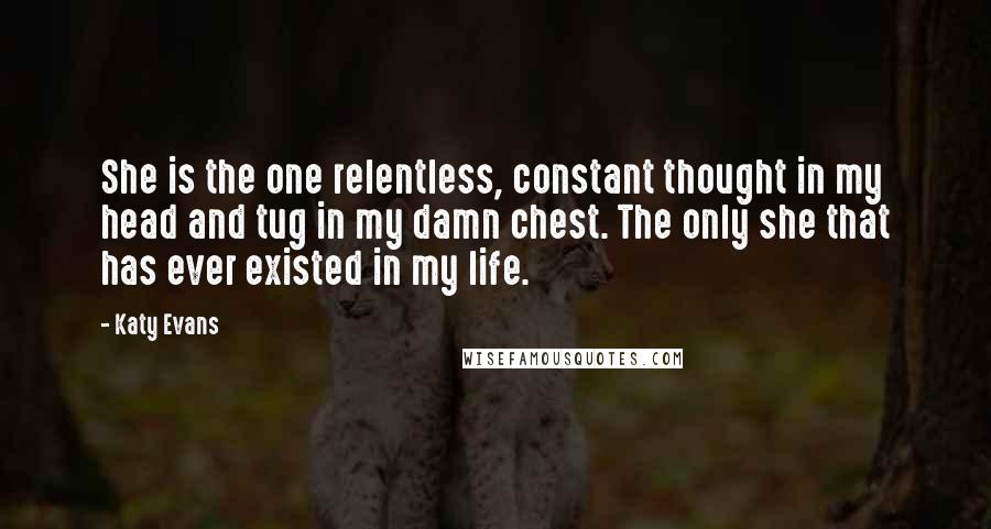 Katy Evans Quotes: She is the one relentless, constant thought in my head and tug in my damn chest. The only she that has ever existed in my life.